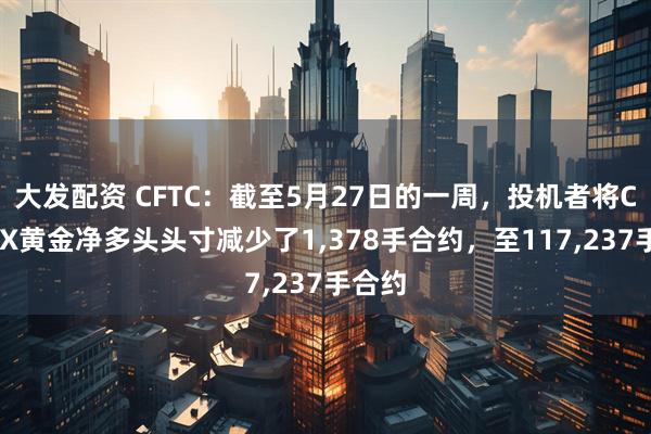 大发配资 CFTC：截至5月27日的一周，投机者将COMEX黄金净多头头寸减少了1,378手合约，至117,237手合约