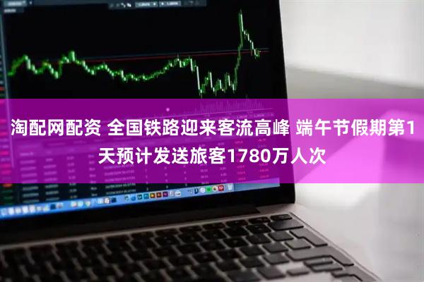 淘配网配资 全国铁路迎来客流高峰 端午节假期第1天预计发送旅客1780万人次