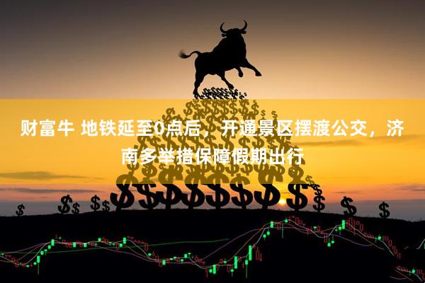 财富牛 地铁延至0点后，开通景区摆渡公交，济南多举措保障假期出行