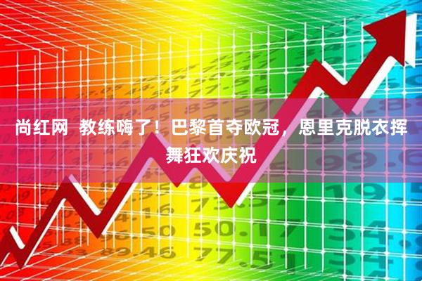 尚红网  教练嗨了！巴黎首夺欧冠，恩里克脱衣挥舞狂欢庆祝