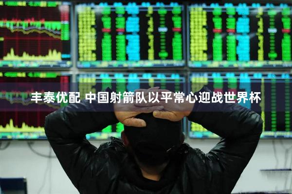 丰泰优配 中国射箭队以平常心迎战世界杯