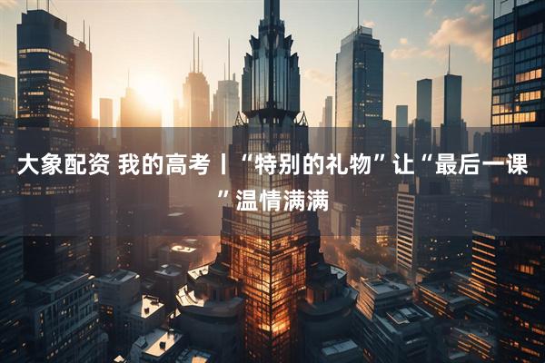 大象配资 我的高考丨“特别的礼物”让“最后一课”温情满满