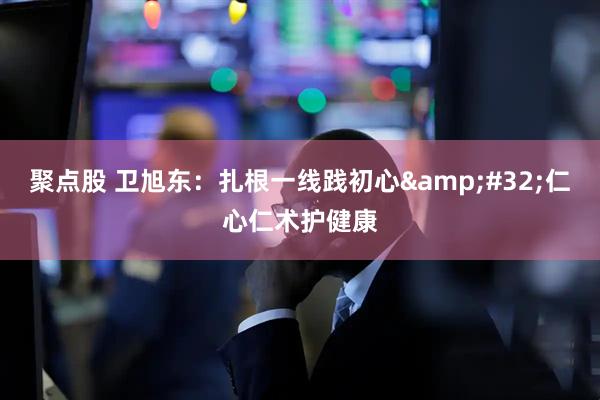 聚点股 卫旭东：扎根一线践初心&#32;仁心仁术护健康