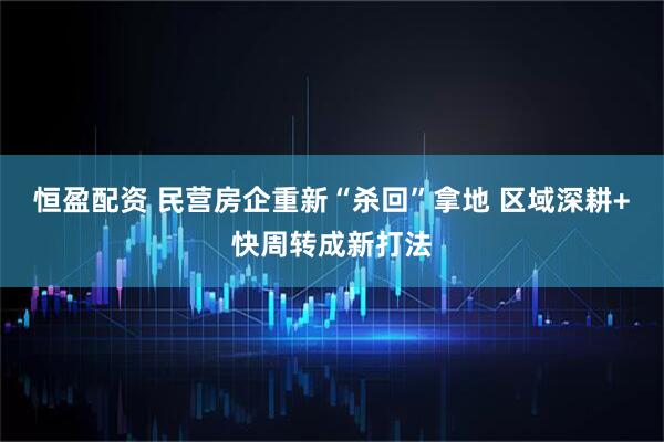 恒盈配资 民营房企重新“杀回”拿地 区域深耕+快周转成新打法