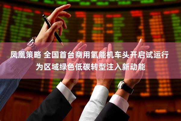 凤凰策略 全国首台商用氢能机车头开启试运行 为区域绿色低碳转型注入新动能