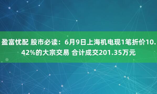 盈富忧配 股市必读：6月9日上海机电现1笔折价10.42%的大宗交易 合计成交201.35万元