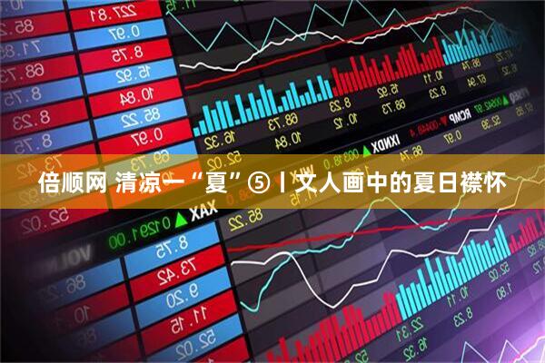倍顺网 清凉一“夏”⑤丨文人画中的夏日襟怀
