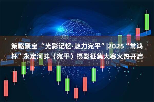 策略聚宝 “光影记忆·魅力宛平”|2025“常鸿杯”永定河畔（宛平）摄影征集大赛火热开启
