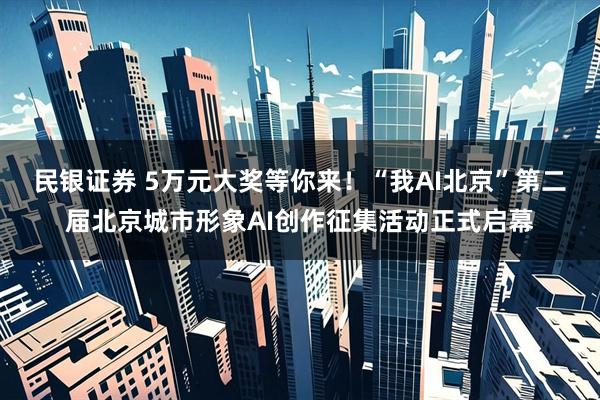 民银证券 5万元大奖等你来！“我AI北京”第二届北京城市形象AI创作征集活动正式启幕