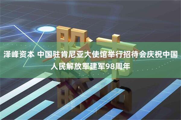 泽峰资本 中国驻肯尼亚大使馆举行招待会庆祝中国人民解放军建军98周年