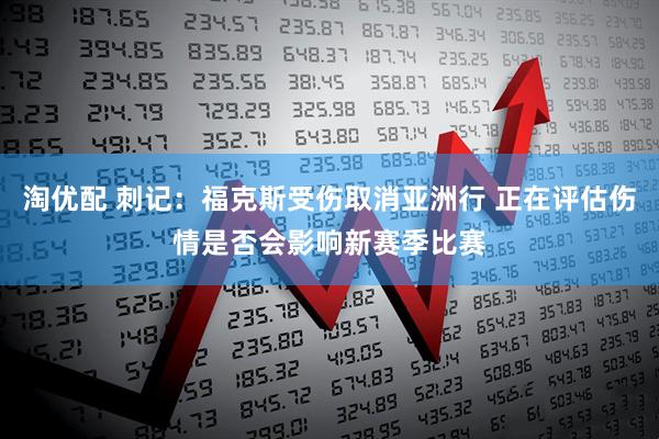 淘优配 刺记：福克斯受伤取消亚洲行 正在评估伤情是否会影响新赛季比赛