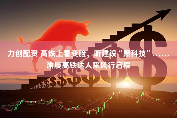 力创配资 高铁上看变脸、听建设“黑科技”……渝厦高铁达人采风行启程