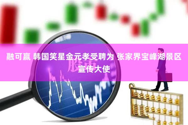 融可赢 韩国笑星金元孝受聘为 张家界宝峰湖景区宣传大使