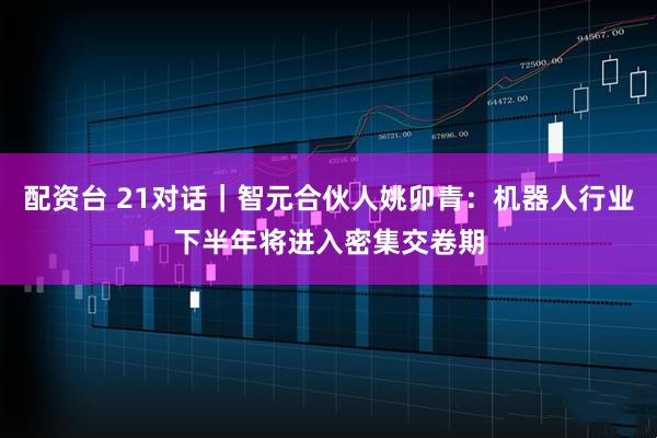 配资台 21对话｜智元合伙人姚卯青：机器人行业下半年将进入密集交卷期