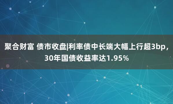 聚合财富 债市收盘|利率债中长端大幅上行超3bp，30年国债收益率达1.95%