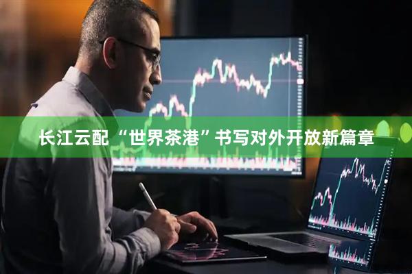 长江云配 “世界茶港”书写对外开放新篇章