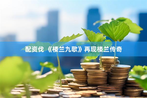 配资伐 《楼兰九歌》再现楼兰传奇