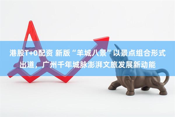 港股T+0配资 新版“羊城八景”以景点组合形式出道，广州千年城脉澎湃文旅发展新动能