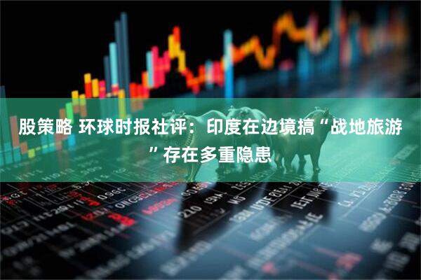 股策略 环球时报社评：印度在边境搞“战地旅游”存在多重隐患