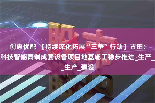 创惠优配 【持续深化拓展“三争”行动】古田：兴作科技智能高端成套设备项目地基施工稳步推进_生产_建设
