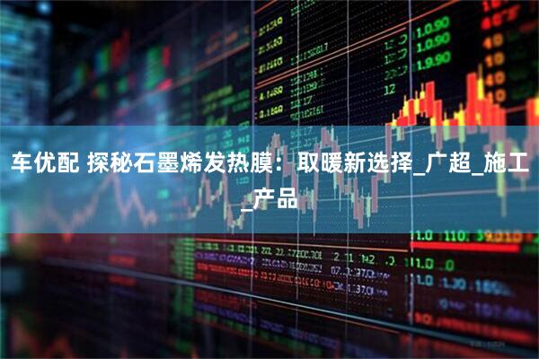 车优配 探秘石墨烯发热膜：取暖新选择_广超_施工_产品