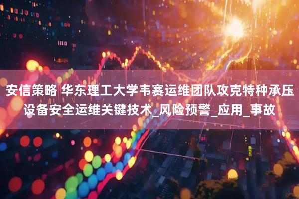 安信策略 华东理工大学韦赛运维团队攻克特种承压设备安全运维关键技术_风险预警_应用_事故