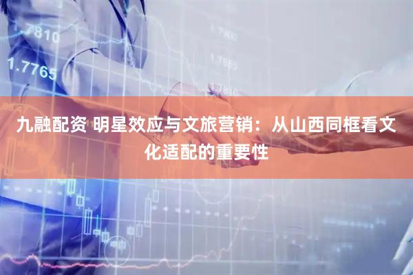 九融配资 明星效应与文旅营销：从山西同框看文化适配的重要性