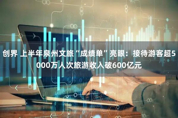 创界 上半年泉州文旅“成绩单”亮眼：接待游客超5000万人次旅游收入破600亿元