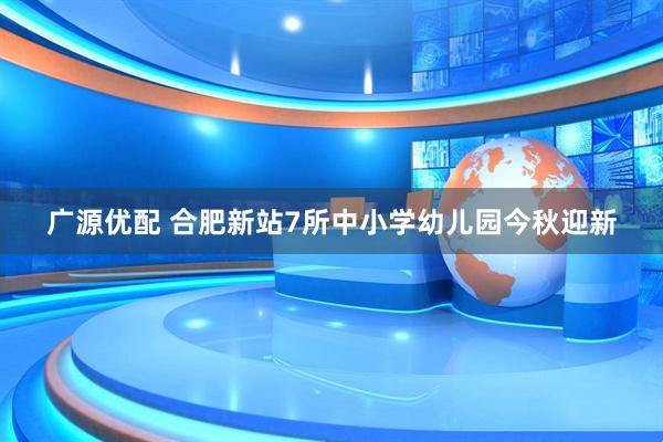 广源优配 合肥新站7所中小学幼儿园今秋迎新