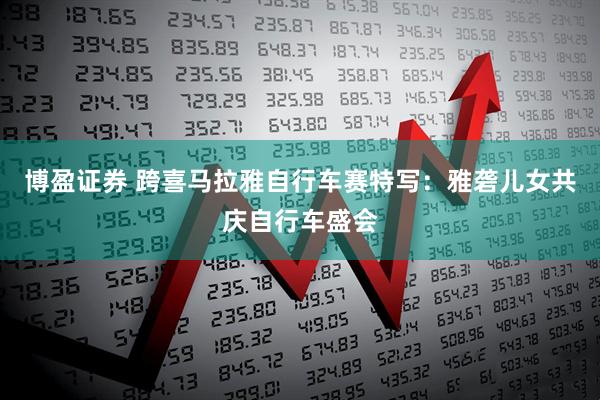 博盈证券 跨喜马拉雅自行车赛特写：雅砻儿女共庆自行车盛会