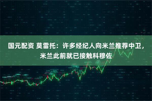 国元配资 莫雷托：许多经纪人向米兰推荐中卫，米兰此前就已接触科穆佐