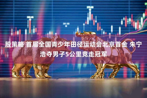 股策略 首届全国青少年田径运动会北京首金 朱宁浩夺男子5公里竞走冠军
