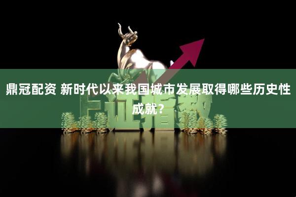 鼎冠配资 新时代以来我国城市发展取得哪些历史性成就？