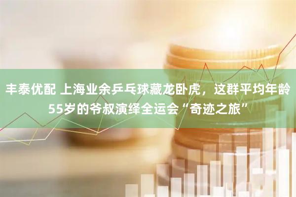 丰泰优配 上海业余乒乓球藏龙卧虎，这群平均年龄55岁的爷叔演绎全运会“奇迹之旅”