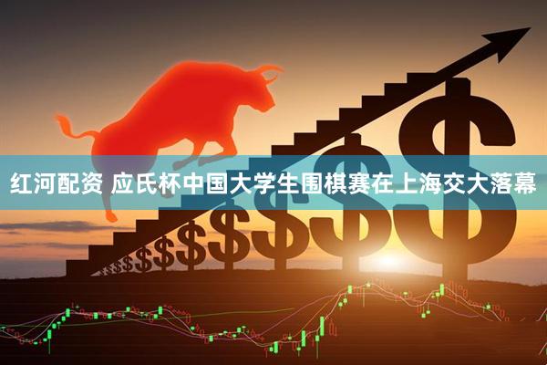 红河配资 应氏杯中国大学生围棋赛在上海交大落幕