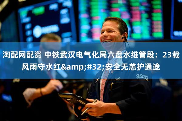 淘配网配资 中铁武汉电气化局六盘水维管段：23载风雨守水红&#32;安全无恙护通途