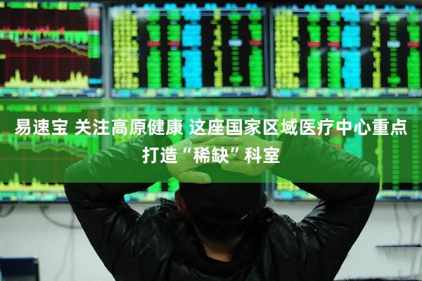 易速宝 关注高原健康 这座国家区域医疗中心重点打造“稀缺”科室