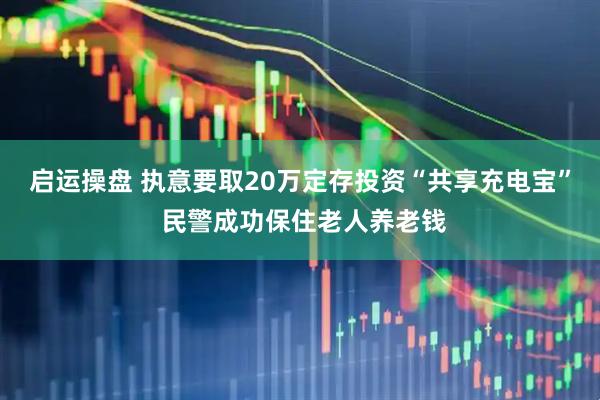 启运操盘 执意要取20万定存投资“共享充电宝” 民警成功保住老人养老钱