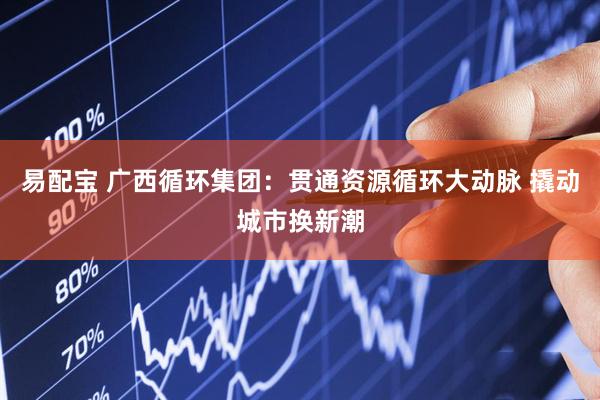 易配宝 广西循环集团：贯通资源循环大动脉 撬动城市换新潮