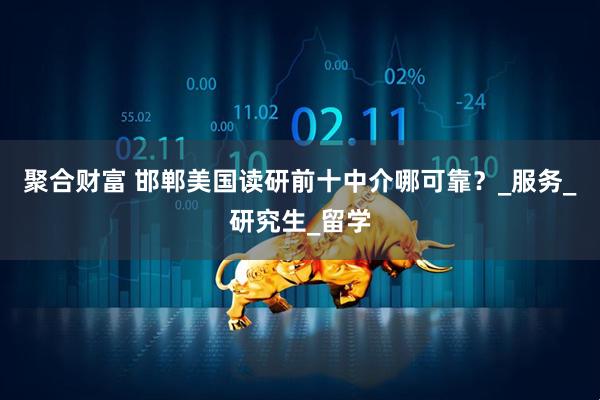 聚合财富 邯郸美国读研前十中介哪可靠？_服务_研究生_留学