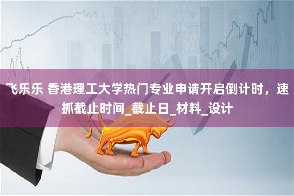 飞乐乐 香港理工大学热门专业申请开启倒计时，速抓截止时间_截止日_材料_设计