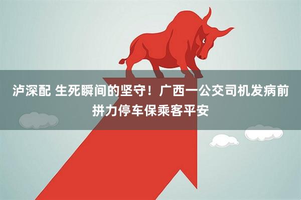 泸深配 生死瞬间的坚守！广西一公交司机发病前拼力停车保乘客平安