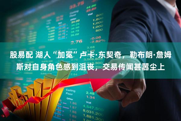 股易配 湖人“加冕”卢卡·东契奇，勒布朗·詹姆斯对自身角色感到沮丧，交易传闻甚嚣尘上