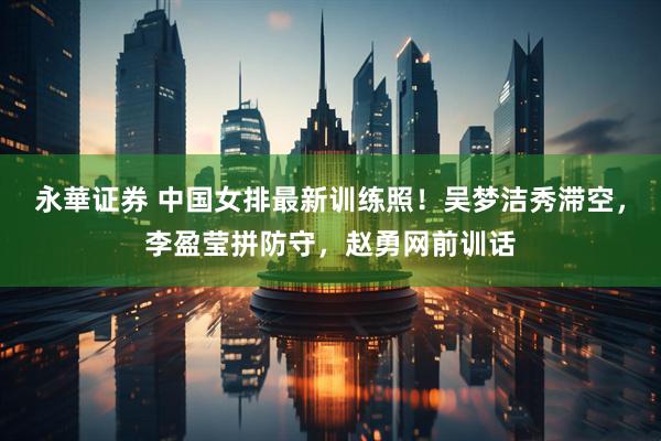 永華证券 中国女排最新训练照！吴梦洁秀滞空，李盈莹拼防守，赵勇网前训话