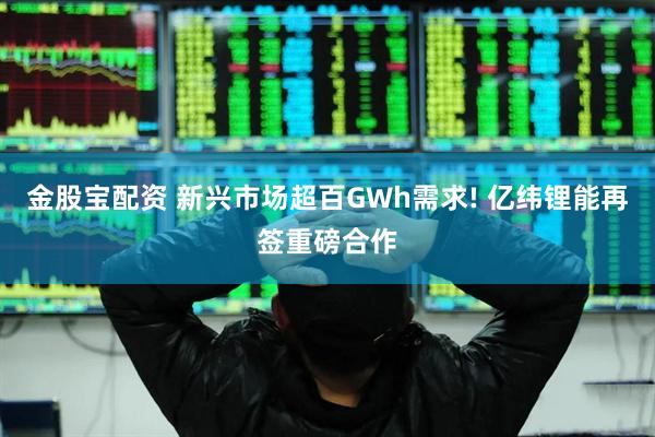 金股宝配资 新兴市场超百GWh需求! 亿纬锂能再签重磅合作
