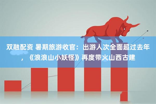双融配资 暑期旅游收官：出游人次全面超过去年，《浪浪山小妖怪》再度带火山西古建