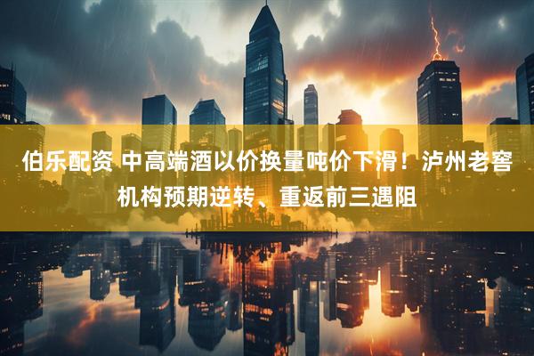伯乐配资 中高端酒以价换量吨价下滑！泸州老窖机构预期逆转、重返前三遇阻