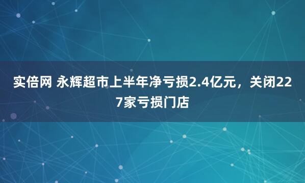 实倍网 永辉超市上半年净亏损2.4亿元，关闭227家亏损门店