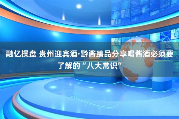 融亿操盘 贵州迎宾酒·黔酱臻品分享喝酱酒必须要了解的“八大常识”