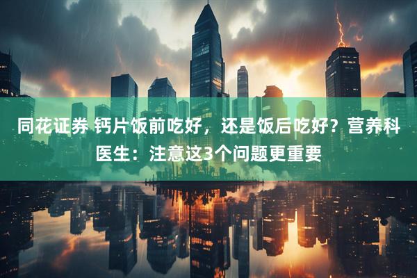 同花证券 钙片饭前吃好，还是饭后吃好？营养科医生：注意这3个问题更重要